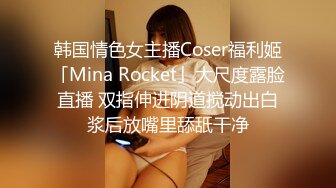 韩国情色女主播Coser福利姬「Mina Rocket」大尺度露脸直播 双指伸进阴道搅动出白浆后放嘴里舔舐干净