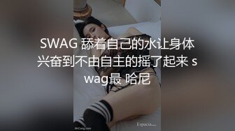 SWAG 舔着自己的水让身体兴奋到不由自主的摇了起来 swag最 哈尼