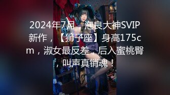 2024年7月，泡良大神SVIP新作，【狮子座】身高175cm，淑女最反差，后入蜜桃臀，叫声真销魂！