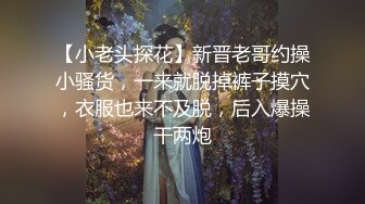 【小老头探花】新晋老哥约操小骚货，一来就脱掉裤子摸穴，衣服也来不及脱，后入爆操干两炮