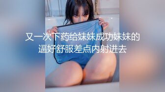 又一次下药给妹妹成功妹妹的逼好舒服差点内射进去