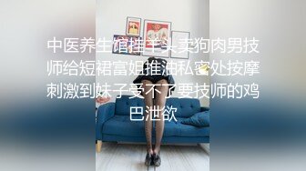 中医养生馆挂羊头卖狗肉男技师给短裙富姐推油私密处按摩刺激到妹子受不了要技师的鸡巴泄欲