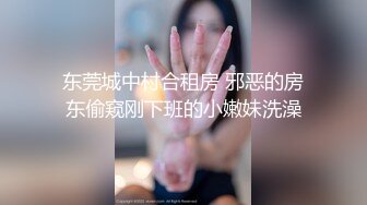 东莞城中村合租房 邪恶的房东偷窥刚下班的小嫩妹洗澡