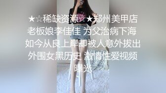 ★☆稀缺资源☆★郑州美甲店老板娘李佳佳 为父治病下海 如今从良上岸却被人意外拔出外围女黑历史 激情性爱视频曝光