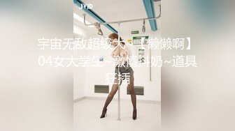 宇宙无敌超级大~【懒懒啊】04女大学生~激情抖奶~道具狂插