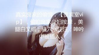 真实良家的偷情，【贵宾室vip】，偷拍良家少妇按摩，美腿白又细，骚穴水汪汪，呻吟中被插入