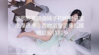 恩熙熙高颜值妹子和闺蜜浴室洗澡诱惑，舌吻浴室湿身互摸翘屁股特写