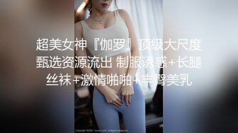 超美女神『伽罗』顶级大尺度甄选资源流出 制服诱惑+长腿丝袜+激情啪啪+丰臀美乳