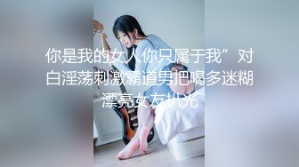 你是我的女人你只属于我”对白淫荡刺激霸道男把喝多迷糊漂亮女友扒光