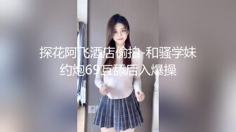 探花阿飞酒店偷拍-和骚学妹约炮69互舔后入爆操