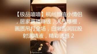 【极品嘻嘻】杭州颜值小情侣，居家黄播赚钱，人气爆棚，画质吊打全场，白嫩圆润屁股射满精液，精彩诱惑 2