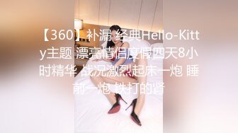 【360】补漏 经典Hello-Kitty主题 漂亮情侣度假四天8小时精华 战况激烈起床一炮 睡前一炮 铁打的肾