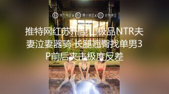 推特网红苏州昆山极品NTR夫妻泣妻器骑 长腿翘臀找单男3P前后夹击极度反差