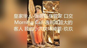 皇家华人-饭店贴身管家 口交Morning Call 遇到屌超大的客人 我的小穴快坏掉惹-玖玖