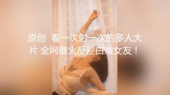 原创  看一次射一次的多人大片 全网最火反差白嫩女友！