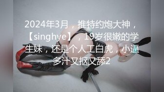 2024年3月，推特约炮大神，【singhye】，19岁很嫩的学生妹，还是个人工白虎，小逼多汁又抠又舔2