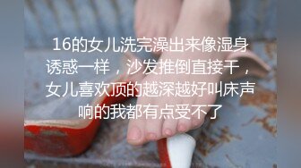 16的女儿洗完澡出来像湿身诱惑一样，沙发推倒直接干，女儿喜欢顶的越深越好叫床声响的我都有点受不了