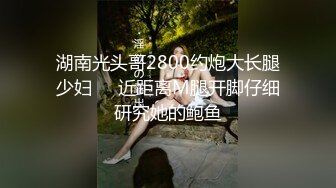 湖南光头哥2800约炮大长腿少妇❤️近距离M腿开脚仔细研究她的鲍鱼