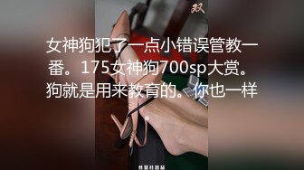 女神狗犯了一点小错误管教一番。175女神狗700sp大赏。狗就是用来教育的。你也一样。