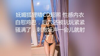 妩媚狐狸精CD超熙 性感内衣自慰鸡巴，后穴还被玩玩紧紧骚满了，刺激妖声一会儿就射了！