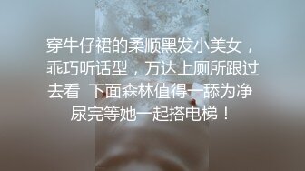 穿牛仔裙的柔顺黑发小美女，乖巧听话型，万达上厕所跟过去看  下面森林值得一舔为净 尿完等她一起搭电梯！