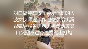 对白搞笑在按摩会所上班的大波女技师边工作边偸录给饥渴眼镜男服务抓着大奶使劲裹又口又撸不过瘾还要约出打炮