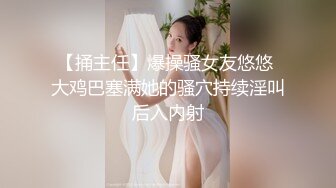 【捅主任】爆操骚女友悠悠 大鸡巴塞满她的骚穴持续淫叫后入内射