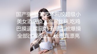 国产强推-某艺术院校超级小美女酒店换上渔网丝袜,吃鸡巴摸逼,蹂躏奶子,最后被爆操全部过程流出！长得真漂亮