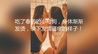 吃了春药的小母狗，身体渐渐发烫，录下发情骚痒的样子！