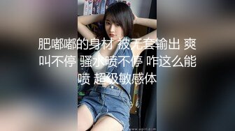 肥嘟嘟的身材 被无套输出 爽叫不停 骚水喷不停 咋这么能喷 超级敏感体