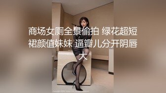 商场女厕全景偷拍 绿花超短裙颜值妹妹 逼瓣儿分开阴唇大