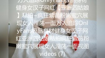 万人追踪OnlyFans极品身材健身女汉子网红【亚洲四姑娘】私拍~疯狂紫薇粉嫩蜜穴展现女人淫荡一面万人追踪OnlyFans极品身材健身女汉子网红亚洲四姑娘私拍疯狂紫薇粉嫩蜜穴展现女人淫荡一面视图videos (7)