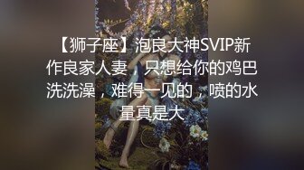 【狮子座】泡良大神SVIP新作良家人妻，只想给你的鸡巴洗洗澡，难得一见的，喷的水量真是大