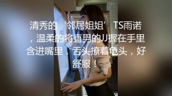 清秀的‘邻居姐姐’TS雨诺，温柔的将直男的JJ握在手里含进嘴里，舌头撩着龟头，好舒服！