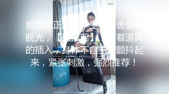 推荐！正宗大学生，宿舍偷偷脱光，【摇摇瑶】，随着道具的插入，身体不自主的颤抖起来，紧张刺激，强烈推荐！