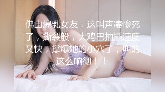 佛山爆乳女友，这叫声凄惨死了，撕裂般，大鸡巴抽插速度又快，撑爆她的小穴了，叫的这么响彻！！