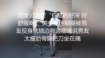 百度云泄密“你插的好深 好舒服啊” 美女迷迷糊糊被男友反身就插边啪边唠嗑说男友太瘦肋骨象把刀坐在痛