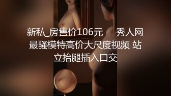 新私_房售价106元❤️秀人网最骚模特高价大尺度视频 站立抬腿插入口交