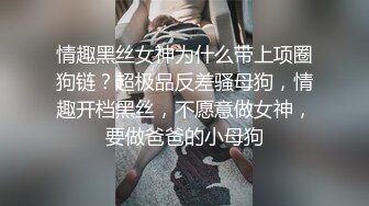 情趣黑丝女神为什么带上项圈狗链？超极品反差骚母狗，情趣开档黑丝，不愿意做女神，要做爸爸的小母狗