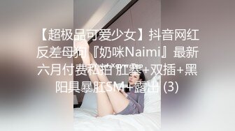 【超极品可爱少女】抖音网红反差母狗『奶咪Naimi』最新六月付费私拍 肛塞+双插+黑阳具暴肛SM+露出 (3)