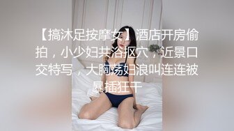 【搞沐足按摩女】酒店开房偷拍，小少妇共浴抠穴，近景口交特写，大胸荡妇浪叫连连被暴插狂干