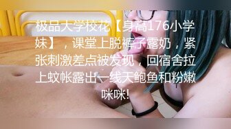 极品大学校花【身高176小学妹】，课堂上脱裤子露奶，紧张刺激差点被发现，回宿舍拉上蚊帐露出一线天鲍鱼和粉嫩咪咪!