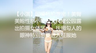 【小淇】国模私拍泄密！美臀美鲍性感小姐姐大尺度公园露出拍摄女体艺术，抚媚勾人的眼神特别想要进入征服她