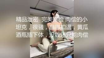 精品泄密  完美露脸 肉偿的小坦克，很骚，自慰扣逼，黄瓜酒瓶插下体，没钱还只能肉偿