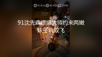 91沈先森嫖娼大师约来两嫩妹子玩双飞