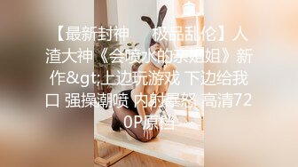 【最新封神❤️极品乱伦】人渣大神《会喷水的亲姐姐》新作&gt;上边玩游戏 下边给我口 强操潮喷 内射暴怒 高清720P原档