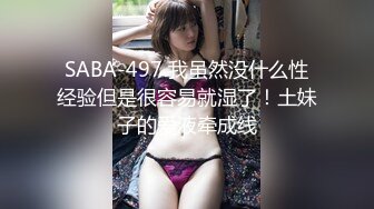 SABA-497 我虽然没什么性经验但是很容易就湿了！土妹子的爱液牵成线