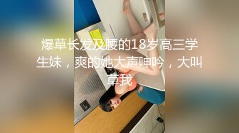 爆草长发及腰的18岁高三学生妹，爽的她大声呻吟，大叫草我