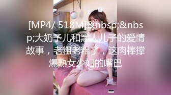 [MP4/ 518M]&nbsp;&nbsp;大奶予儿和黑人儿子的爱情故事，老粗老粗了，这肉棒撑爆熟女少妇的嘴巴