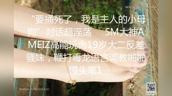 “要捅死了，我是主人的小母狗”对话超淫荡⚫️SM大神AMEIZ高能玩肏19岁大二反差骚妹，鞭打毒龙语言调教啪啪馒头笔1